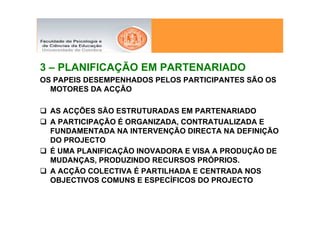 3 – PLANIFICAÇÃO EM PARTENARIADO
OS PAPEIS DESEMPENHADOS PELOS PARTICIPANTES SÃO OS
  MOTORES DA ACÇÃO

  AS ACÇÕES SÃO ESTRUTURADAS EM PARTENARIADO
  A PARTICIPAÇÃO É ORGANIZADA, CONTRATUALIZADA E
  FUNDAMENTADA NA INTERVENÇÃO DIRECTA NA DEFINIÇÃO
  DO PROJECTO
  É UMA PLANIFICAÇÃO INOVADORA E VISA A PRODUÇÃO DE
  MUDANÇAS, PRODUZINDO RECURSOS PRÓPRIOS.
  A ACÇÃO COLECTIVA É PARTILHADA E CENTRADA NOS
  OBJECTIVOS COMUNS E ESPECÍFICOS DO PROJECTO
 