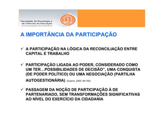 A IMPORTÂNCIA DA PARTICIPAÇÃO

 A PARTICIPAÇÃO NA LÓGICA DA RECONCILIAÇÃO ENTRE
 CAPITAL E TRABALHO

 PARTICIPAÇÃO LIGADA AO PODER, CONSIDERADO COMO
 UM TER…POSSIBILIDADES DE DECISÃO”, UMA CONQUISTA
 (DE PODER POLÍTICO) OU UMA NEGOCIAÇÃO (PARTILHA
 AUTOGESTIONÁRIA)   (Guerra, 2000: 99-100) .


 PASSAGEM DA NOÇÃO DE PARTICIPAÇÃO À DE
 PARTENARIADO, SEM TRANSFORMAÇÕES SIGNIFICATIVAS
 AO NÍVEL DO EXERCÍCIO DA CIDADANIA
 