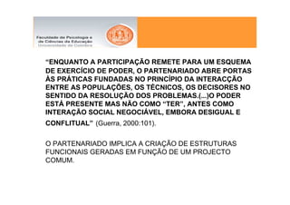 “ENQUANTO A PARTICIPAÇÃO REMETE PARA UM ESQUEMA
DE EXERCÍCIO DE PODER, O PARTENARIADO ABRE PORTAS
ÀS PRÁTICAS FUNDADAS NO PRINCÍPIO DA INTERACÇÃO
ENTRE AS POPULAÇÕES, OS TÉCNICOS, OS DECISORES NO
SENTIDO DA RESOLUÇÃO DOS PROBLEMAS.(...)O PODER
ESTÁ PRESENTE MAS NÃO COMO “TER”, ANTES COMO
INTERAÇÃO SOCIAL NEGOCIÁVEL, EMBORA DESIGUAL E
CONFLITUAL” (Guerra, 2000:101).

O PARTENARIADO IMPLICA A CRIAÇÃO DE ESTRUTURAS
FUNCIONAIS GERADAS EM FUNÇÃO DE UM PROJECTO
COMUM.
 