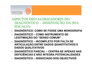ASPECTOS DESVALORIZADORES DO
 DIAGNÓ
 DIAGNÓSTICO – DIMINUIÇÃO DA SUA
               DIMINUIÇ
 EFICÁ
 EFICÁCIA:
- DIAGNÓSTICO- COMO SE FOSSE UMA MONOGRAFIA
- DIAGNÓSTICO – COMO INSTRUMENTO DE
  LEGITIMAÇÃO DO “SENSO COMUM”
- DIAGNÓSTICO – INCOMPLETO POR FALTA DE
  ARTICULAÇÃO ENTRE DADOS QUANTITATIVOS E
  DADOS QUALITATIVOS
- DIAGNÓSTICO PARCIAL – CENTRA-SE APENAS NAS
  DEFICIÊNCIAS E NÃO INTEGRA POTENCIALIDADES
- DIAGNÓSTICO – DISSOCIADO DOS OBJECTIVOS
 