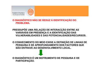 O DIAGNÓSTICO NÃO SE REDUZ À IDENTIFICAÇÃO DO
  PROBLEMA.

PRESSUPÕE UMA RELAÇÃO DE INTERACÇÃO ENTRE AS
  VARIÁVEIS EM PRESENÇA E A IDENTIFICAÇÃO DAS
  VULNERABILIDADES E DAS POTENCIALIDADES/RECURSOS.

O CONHECIMENTO DO MEIO EXIGE A DEFINIÇÃO DE LINHAS DE
  PESQUISA E DE APROFUNDAMENTO DOS FACTORES QUE
  SÃO ENTRAVE AO DESENVOLVIMENTO LOCAL.



O DIAGNÓSTICO É UM INSTRUMENTO DE PESQUISA E DE
  PARTICIPAÇÃO.
 