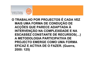 O TRABALHO POR PROJECTOS É CADA VEZ
  MAIS UMA FORMA DE CONDUÇÃO DE
  ACÇÕES QUE PARECE ADAPTADA À
  INTERVENÇÃO NA COMPLEXIDADE E NA
  ESCASSEZ CONSTANTE DE RECURSOS(…)
  A METODOLOGIA PARTICIPATIVA DE
  PROJECTO EMERGE COMO UMA FORMA
  EFICAZ E ACTIVA DE O FAZER. (Guerra,
  2000: 125)
 