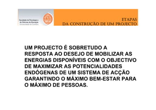ETAPAS
               CONSTRUÇ
            DA CONSTRUÇÃO DE UM PROJECTO




UM PROJECTO É SOBRETUDO A
RESPOSTA AO DESEJO DE MOBILIZAR AS
ENERGIAS DISPONÍVEIS COM O OBJECTIVO
DE MAXIMIZAR AS POTENCIALIDADES
ENDÓGENAS DE UM SISTEMA DE ACÇÃO
GARANTINDO O MÁXIMO BEM-ESTAR PARA
O MÁXIMO DE PESSOAS.
 