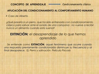 CONCEPTO DE APRENDIZAJE                   Condicionamiento clásico

  APLICACIÓN DEL CONDICIONAMIENTO AL COMPORTAMIENTO HUMANO

  Caso de Alberto

 ¿Qué pasaría si un perro, que ha sido entrenado con condicionamiento
 clásico para salivar ante el sonido de una campana , no vuelve a recibir
 nunca un alimento cuando esta suena?

    EXTINCIÓN; el desaprendizaje de lo que hemos
    EXTINCIÓN
                     aprendido
   Se entiende como EXTINCIÓN, aquel fenómeno que ocurre cuando
                       EXTINCIÓN
una respuesta previamente condicionada disminuye su frecuencia y al
final desaparece. Ej: Perro y salivación. Película Psicosis
      desaparece
 