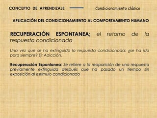 CONCEPTO DE APRENDIZAJE                   Condicionamiento clásico


 APLICACIÓN DEL CONDICIONAMIENTO AL COMPORTAMIENTO HUMANO


RECUPERACIÓN ESPONTANEA;                  el    retorno      de      la
respuesta condicionada
Una vez que se ha extinguido la respuesta condicionada; ¿se ha ido
para siempre? Ej: Adicción.

Recuperación Espontanea: Se refiere a la reaparición de una respuesta
               Espontanea
previamente extinguida después que ha pasado un tiempo sin
exposición al estimulo condicionado
 