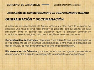 CONCEPTO DE APRENDIZAJE                 Condicionamiento clásico


 APLICACIÓN DEL CONDICIONAMIENTO AL COMPORTAMIENTO HUMANO

GENERALIZACIÓN Y DISCRIMANACIÓN

A pesar de las diferencias de figura, aroma y color, para la mayoría de
nosotros una rosa es una rosa. Pavlov se percato que sus perros no solo
salivaban ante el sonido del diapasón que se empleo durante su
condicionamiento original, sino que también ante una campana.

Generalización de Estímulos; respuesta a un estimulo que es similar pero a
la vez diferente de un estimulo condicionado; entre más se parezcan los
dos estímulos, es más probable que ocurra la generalización.

Discriminación de Estímulos; proceso por el cual un organismo aprende a
diferenciar entre estímulos, restringiendo la respuesta a uno particular.
                                                              particular
 