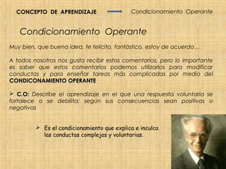 CONCEPTO DE APRENDIZAJE                   Condicionamiento Operante


   Condicionamiento Operante
Muy bien, que buena idea, te felicito, fantástico, estoy de acuerdo…

A todos nosotros nos gusta recibir estos comentarios, pero lo importante
es saber que estos comentarios podemos utilizarlos para modificar
conductas y para enseñar tareas más complicadas por medio del
CONDICONAMIENTO OPERANTE

 C.O: Describe el aprendizaje en el que una respuesta voluntaria se
fortalece o se debilita; según sus consecuencias sean positivas o
negativas


          Es el condicionamiento que explica e inculca
           las conductas complejas y voluntarias.
 