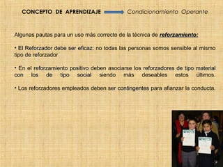CONCEPTO DE APRENDIZAJE                   Condicionamiento Operante



Algunas pautas para un uso más correcto de la técnica de reforzamiento:

• El Reforzador debe ser eficaz: no todas las personas somos sensible al mismo
                         eficaz
tipo de reforzador

• En el reforzamiento positivo deben asociarse los reforzadores de tipo material
con los de tipo social siendo más deseables estos últimos.

• Los reforzadores empleados deben ser contingentes para afianzar la conducta.
 