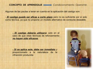CONCEPTO DE APRENDIZAJE                    Condicionamiento Operante

Algunas de las pautas a tener en cuenta en la aplicación del castigo son:

- El castigo puede ser eficaz a corto plazo pero no es suficiente por sí solo
como técnica, ya que no propone un modelo alternativo de conducta deseable.




       - El castigo debería utilizarse solo en el
       caso de que otras técnicas de reforzamiento
       no hayan sido eficaces.



       - Si se aplica este, debe ser inmediato y
       proporcionado a la naturaleza de la
       infracción producida
 