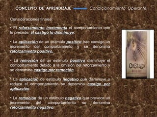 CONCEPTO DE APRENDIZAJE                  Condicionamiento Operante

Consideraciones finales:

• El reforzamiento incrementa el comportamiento que
lo precede; el castigo lo disminuye.
                          disminuye

• La aplicación de un estimulo positivo trae consigo un
incremento del comportamiento y se denomina
reforzamiento positivo.

• La remoción de un estimulo positivo disminuye el
comportamiento debido a la omisión del reforzamiento y
se denomina castigo por remoción.
                        remoción

• La aplicación de estimulo negativo que disminuye o
reduce el comportamiento se denomina castigo por
aplicación.
aplicación

• La remoción de un estimulo negativo que provoca un
incremento   del   comportamiento     se   denomina
reforzamiento negativo.
              negativo
 