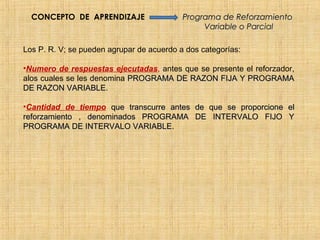 CONCEPTO DE APRENDIZAJE                  Programa de Reforzamiento
                                                Variable o Parcial

Los P. R. V; se pueden agrupar de acuerdo a dos categorías:

•Numero de respuestas ejecutadas, antes que se presente el reforzador,
alos cuales se les denomina PROGRAMA DE RAZON FIJA Y PROGRAMA
DE RAZON VARIABLE.

•Cantidad de tiempo que transcurre antes de que se proporcione el
reforzamiento , denominados PROGRAMA DE INTERVALO FIJO Y
PROGRAMA DE INTERVALO VARIABLE.
 