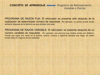 CONCEPTO DE APRENDIZAJE                               Programa de Reforzamiento
                                                                Variable o Parcial



PROGRAMA DE RAZON FIJA: El reforzador se presenta sólo después de la
realización de determinado número de respuesta. Por ejemplo, un pichón puede recibir
alimento después de la décima vez que picotee una tecla;


PROGRAMA DE RAZON VARIABLE: El reforzador se presenta después de un
número variables de respuesta. Por ejemplo, una persona que realiza ventas por teléfono.
Puede que logre una venta en la tercera, octava, novena y vigésima llamada que haga, sin haber
tenido éxito en ninguna de las restantes
 