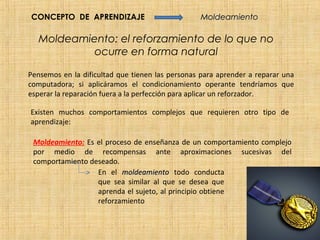 CONCEPTO DE APRENDIZAJE                          Moldeamiento

   Moldeamiento: el reforzamiento de lo que no
            ocurre en forma natural

Pensemos en la dificultad que tienen las personas para aprender a reparar una
computadora; si aplicáramos el condicionamiento operante tendríamos que
esperar la reparación fuera a la perfección para aplicar un reforzador.

Existen muchos comportamientos complejos que requieren otro tipo de
aprendizaje:

 Moldeamiento: Es el proceso de enseñanza de un comportamiento complejo
 por medio de recompensas ante aproximaciones sucesivas del
 comportamiento deseado.
                  En el moldeamiento todo conducta
                  que sea similar al que se desea que
                  aprenda el sujeto, al principio obtiene
                  reforzamiento
 