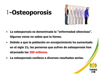 1 -Osteoporosis La osteoporosis es denominada la “enfermedad silenciosa”. Algunas veces no sabes que la tienes. Debido a que la población en envejecimiento ha aumentado en el siglo 21; las personas que sufren de osteoporosis han alcanzado los  200 millones.   La osteoporosis conlleva a diversos resultados serios. 