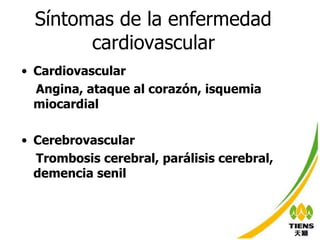 Síntomas de la enfermedad  cardiovascular   Cardiovascular Angina, ataque al corazón, isquemia miocardial Cerebrovascular Trombosis cerebral, parálisis cerebral, demencia senil 