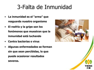 3-Falta de Inmunidad La inmunidad es el “arma” que resguarda nuestro organismo El resfrío y la gripe son los fenómenos que muestran que la inmunidad está luchando  Contra bacterias o virus Algunas enfermedades se forman sin que sean percibidas, lo que puede ocasionar resultados severos. 