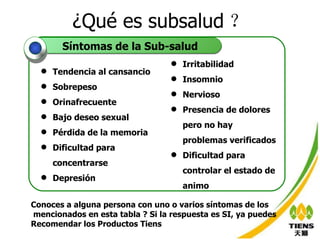 ¿Qué es subsalud ？ Tendencia al cansancio Sobrepeso Orinafrecuente Bajo deseo sexual Pérdida de la memoria Dificultad para concentrarse Depresión Irritabilidad  Insomnio Nervioso Presencia de dolores pero no hay problemas verificados Dificultad para controlar el estado de animo  Síntomas de la Sub-salud Conoces a alguna persona con uno o varios síntomas de los mencionados en esta tabla ? Si la respuesta es SI, ya puedes Recomendar los Productos Tiens 