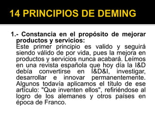 14 PRINCIPIOS DE DEMING1.- Constancia en el propósito de mejorar productos y servicios:    Este primer principio es valido y seguirá siendo válido de por vida, pues la mejora en productos y servicios nunca acabará. Leímos en una revista española que hoy día la I&D debía convertirse en I&D&I, investigar, desarrollar e innovar permanentemente. Algunos todavía aplicamos el título de ese artículo: "Que inventen ellos", refiriéndose al logro de los alemanes y otros países en época de Franco.