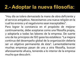 2.- Adoptar la nueva filosofía:"Hoy día se tolera demasiado la mano de obra deficiente y el servicio antipático. Necesitamos una nueva religión en la cual los errores y el negativismo sean inaceptables".Para lograr la constancia en el propósito de mejorar continuamente, debe aceptarse como una filosofía propia, y adoptarla a todas las labores de la empresa. De suerte uno de los principios de ISO 9000 los establece: "La mejora continua del desempeño global de la organización debería ser un objetivo permanente de ésta". Lamentablemente muchas empresas pasan de una a otra filosofía, buscan afanosamente afuera, teniendo a lo interior de la empresa mucho que descubrir.