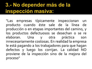 3.- No depender más de la inspección masiva: "Las empresas típicamente inspeccionan un producto cuando éste sale de la línea de producción o en etapas importantes del camino, y los productos defectuosos se desechan o se re elaboran. Una y otra práctica son innecesariamente costosas. En realidad la empresa le está pagando a los trabajadores para que hagan defectos y luego los corrijan. La calidad NO proviene de la inspección sino de la mejora del proceso"