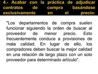 4.- Acabar con la práctica de adjudicar contratos de compra basándose exclusivamente en el precio: "Los departamentos de compra suelen funcionar siguiendo la orden de buscar al proveedor de menor precio. Esto frecuentemente conduce a provisiones de mala calidad. En lugar de ello, los compradores deben buscar la mejor calidad en una relación de largo plazo con un solo proveedor para determinado artículo".