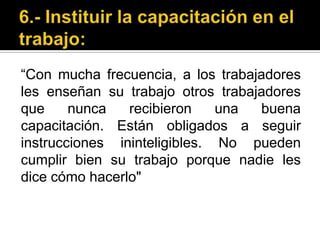 6.- Instituir la capacitación en el trabajo:“Con mucha frecuencia, a los trabajadores les enseñan su trabajo otros trabajadores que nunca recibieron una buena capacitación. Están obligados a seguir instrucciones ininteligibles. No pueden cumplir bien su trabajo porque nadie les dice cómo hacerlo"