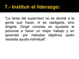 7.- Instituir el liderazgo:"La tarea del supervisor no es decirle a la gente qué hacer, ni es castigarla, sino dirigirla. Dirigir consiste en ayudarle al personal a hacer un mejor trabajo y en aprender por métodos objetivos quién necesita ayuda individual".
