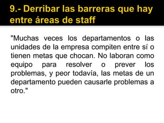 9.- Derribar las barreras que hay entre áreas de staff"Muchas veces los departamentos o las unidades de la empresa compiten entre sí o tienen metas que chocan. No laboran como equipo para resolver o prever los problemas, y peor todavía, las metas de un departamento pueden causarle problemas a otro."