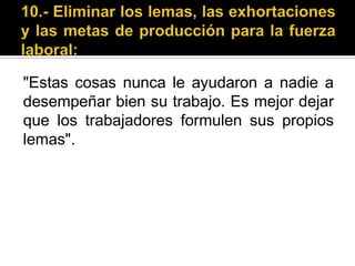 10.- Eliminar los lemas, las exhortaciones y las metas de producción para la fuerza laboral:"Estas cosas nunca le ayudaron a nadie a desempeñar bien su trabajo. Es mejor dejar que los trabajadores formulen sus propios lemas".
