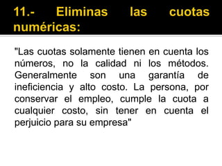 11.- Eliminas las cuotas numéricas:"Las cuotas solamente tienen en cuenta los números, no la calidad ni los métodos. Generalmente son una garantía de ineficiencia y alto costo. La persona, por conservar el empleo, cumple la cuota a cualquier costo, sin tener en cuenta el perjuicio para su empresa"