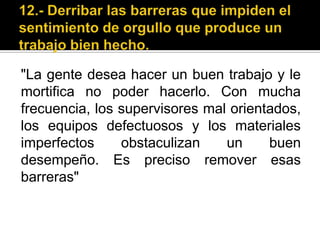 12.- Derribar las barreras que impiden el sentimiento de orgullo que produce un trabajo bien hecho."La gente desea hacer un buen trabajo y le mortifica no poder hacerlo. Con mucha frecuencia, los supervisores mal orientados, los equipos defectuosos y los materiales imperfectos obstaculizan un buen desempeño. Es preciso remover esas barreras"