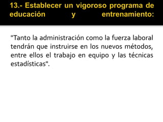 13.- Establecer un vigoroso programa de educación y entrenamiento:"Tanto la administración como la fuerza laboral tendrán que instruirse en los nuevos métodos, entre ellos el trabajo en equipo y las técnicas estadísticas".