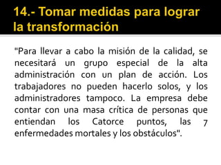 14.- Tomar medidas para lograr la transformación"Para llevar a cabo la misión de la calidad, se necesitará un grupo especial de la alta administración con un plan de acción. Los trabajadores no pueden hacerlo solos, y los administradores tampoco. La empresa debe contar con una masa crítica de personas que entiendan los Catorce puntos, las 7 enfermedades mortales y los obstáculos".