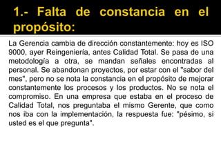1.- Falta de constancia en el propósito:La Gerencia cambia de dirección constantemente: hoy es ISO 9000, ayer Reingeniería, antes Calidad Total. Se pasa de una metodología a otra, se mandan señales encontradas al personal. Se abandonan proyectos, por estar con el "sabor del mes", pero no se nota la constancia en el propósito de mejorar constantemente los procesos y los productos. No se nota el compromiso. En una empresa que estaba en el proceso de Calidad Total, nos preguntaba el mismo Gerente, que como nos iba con la implementación, la respuesta fue: "pésimo, si usted es el que pregunta". 