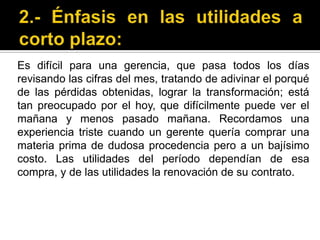 2.- Énfasis en las utilidades a corto plazo:Es difícil para una gerencia, que pasa todos los días revisando las cifras del mes, tratando de adivinar el porqué de las pérdidas obtenidas, lograr la transformación; está tan preocupado por el hoy, que difícilmente puede ver el mañana y menos pasado mañana. Recordamos una experiencia triste cuando un gerente quería comprar una materia prima de dudosa procedencia pero a un bajísimo costo. Las utilidades del período dependían de esa compra, y de las utilidades la renovación de su contrato. 