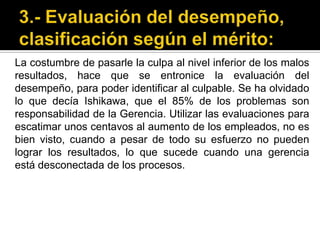 3.- Evaluación del desempeño, clasificación según el mérito:La costumbre de pasarle la culpa al nivel inferior de los malos resultados, hace que se entronice la evaluación del desempeño, para poder identificar al culpable. Se ha olvidado lo que decía Ishikawa, que el 85% de los problemas son responsabilidad de la Gerencia. Utilizar las evaluaciones para escatimar unos centavos al aumento de los empleados, no es bien visto, cuando a pesar de todo su esfuerzo no pueden lograr los resultados, lo que sucede cuando una gerencia está desconectada de los procesos. 