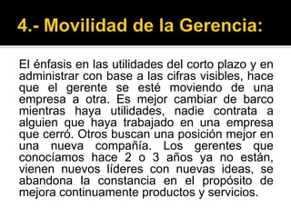 4.- Movilidad de la Gerencia:El énfasis en las utilidades del corto plazo y en administrar con base a las cifras visibles, hace que el gerente se esté moviendo de una empresa a otra. Es mejor cambiar de barco mientras haya utilidades, nadie contrata a alguien que haya trabajado en una empresa que cerró. Otros buscan una posición mejor en una nueva compañía. Los gerentes que conocíamos hace 2 o 3 años ya no están, vienen nuevos líderes con nuevas ideas, se abandona la constancia en el propósito de mejora continuamente productos y servicios.