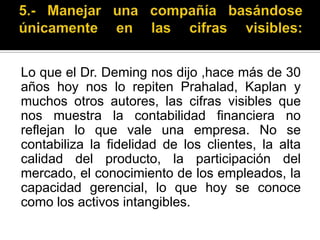 5.- Manejar una compañía basándose únicamente en las cifras visibles:Lo que el Dr. Deming nos dijo ,hace más de 30 años hoy nos lo repiten Prahalad, Kaplan y muchos otros autores, las cifras visibles que nos muestra la contabilidad financiera no reflejan lo que vale una empresa. No se contabiliza la fidelidad de los clientes, la alta calidad del producto, la participación del mercado, el conocimiento de los empleados, la capacidad gerencial, lo que hoy se conoce como los activos intangibles. 
