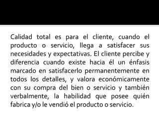 Calidad total es para el cliente, cuando el producto o servicio, llega a satisfacer sus necesidades y expectativas. El cliente percibe y diferencia cuando existe hacia él un énfasis marcado en satisfacerlo permanentemente en todos los detalles, y valora económicamente con su compra del bien o servicio y también verbalmente, la habilidad que posee quién fabrica y/o le vendió el producto o servicio.