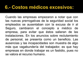 6.- Costos médicos excesivos:Cuando las empresas empezaron a notar que con las nuevas prerrogativas de la seguridad social los empleados se ausentaban con la excusa de ir al Seguro, cambiaron el concepto a médico de empresa, para evitar que éstos salieran de las instalaciones. En los anuncios sobre reclutamiento de personal, se presenta como un beneficio. Las ausencias y las incapacidades son muestra de algo más que vagabundería del trabajador, es que hay empresas en donde trabajar es un fastidio, pues no se valora el recurso humano. 
