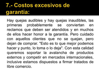 7.- Costos excesivos de garantía:Hay quejas audibles y hay quejas inaudibles, las primeras probablemente se conviertan en reclamos que deben ser atendidos y en muchos de ellos hacer honor a la garantía. Pero cuidado con aquellos clientes que no se quejan, pero dejan de comprar. "Esto es lo que mejor podemos hacer y punto, lo toma o lo deja". Con esta calidad queremos soportar la avalancha de productos externos y competir en mercados internacionales, inclusive estamos dispuestos a firmar tratados de libre comercio. 