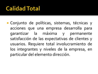 Calidad TotalConjunto de políticas, sistemas, técnicas y acciones que una empresa desarrolla para garantizar la máxima y permanente satisfacción de las expectativas de clientes y usuarios. Requiere total involucramiento de los integrantes y niveles de la empresa, en particular del elemento dirección. 
