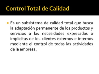 Control Total de CalidadEs un subsistema de calidad total que busca la adaptación permanente de los productos y servicios a las necesidades expresadas o implícitas de los clientes externos e internos mediante el control de todas las actividades de la empresa.