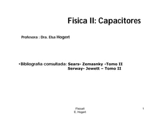 FIsicaII
E. Hogert
1
Fisica II: Capacitores
•Bibliografía consultada: Sears- Zemasnky -Tomo II
Serway- Jewett – Tomo II
Profesora : Dra. Elsa Hogert
 