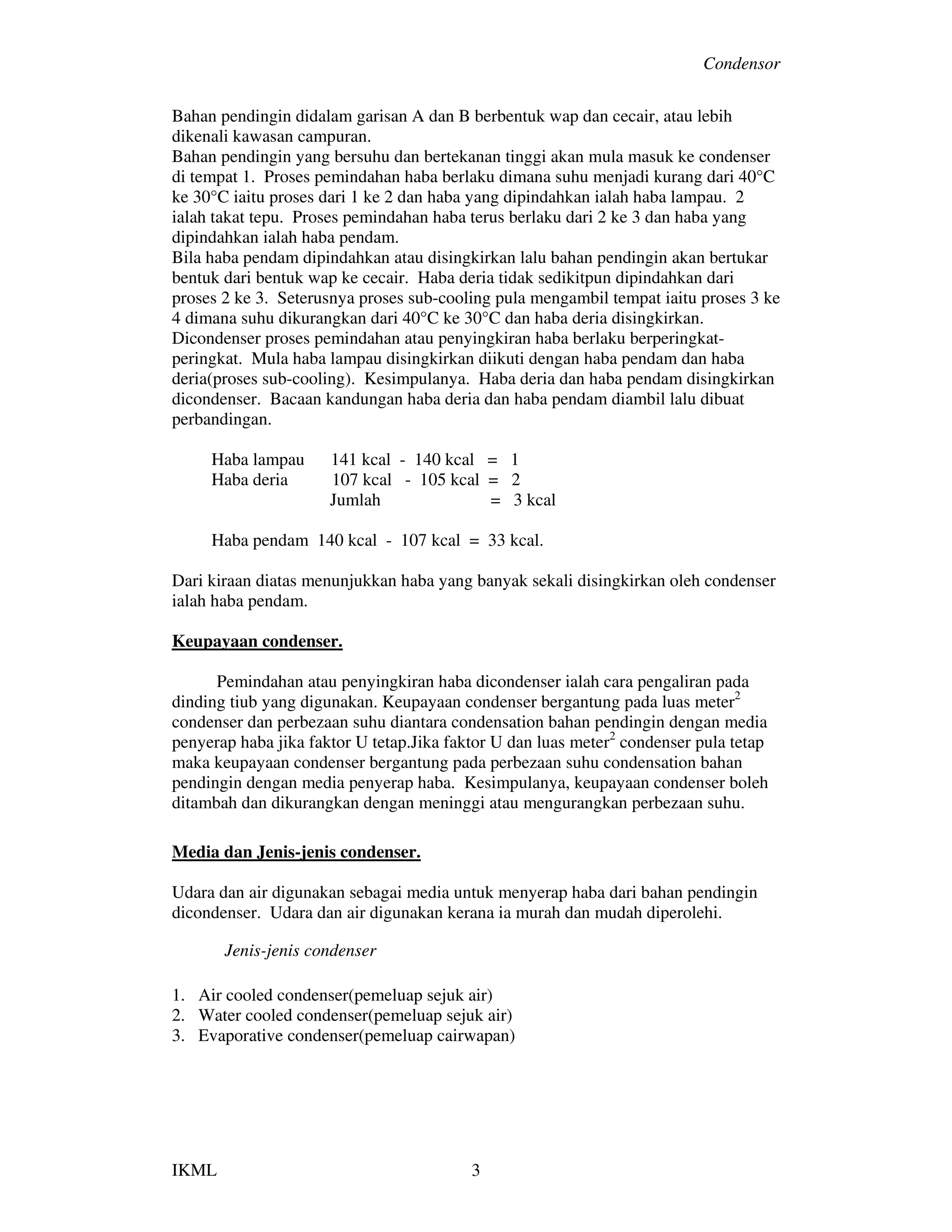 Condensor
IKML 3
Bahan pendingin didalam garisan A dan B berbentuk wap dan cecair, atau lebih
dikenali kawasan campuran.
Bahan pendingin yang bersuhu dan bertekanan tinggi akan mula masuk ke condenser
di tempat 1. Proses pemindahan haba berlaku dimana suhu menjadi kurang dari 40°C
ke 30°C iaitu proses dari 1 ke 2 dan haba yang dipindahkan ialah haba lampau. 2
ialah takat tepu. Proses pemindahan haba terus berlaku dari 2 ke 3 dan haba yang
dipindahkan ialah haba pendam.
Bila haba pendam dipindahkan atau disingkirkan lalu bahan pendingin akan bertukar
bentuk dari bentuk wap ke cecair. Haba deria tidak sedikitpun dipindahkan dari
proses 2 ke 3. Seterusnya proses sub-cooling pula mengambil tempat iaitu proses 3 ke
4 dimana suhu dikurangkan dari 40°C ke 30°C dan haba deria disingkirkan.
Dicondenser proses pemindahan atau penyingkiran haba berlaku berperingkat-
peringkat. Mula haba lampau disingkirkan diikuti dengan haba pendam dan haba
deria(proses sub-cooling). Kesimpulanya. Haba deria dan haba pendam disingkirkan
dicondenser. Bacaan kandungan haba deria dan haba pendam diambil lalu dibuat
perbandingan.
Haba lampau 141 kcal - 140 kcal = 1
Haba deria 107 kcal - 105 kcal = 2
Jumlah = 3 kcal
Haba pendam 140 kcal - 107 kcal = 33 kcal.
Dari kiraan diatas menunjukkan haba yang banyak sekali disingkirkan oleh condenser
ialah haba pendam.
Keupayaan condenser.
Pemindahan atau penyingkiran haba dicondenser ialah cara pengaliran pada
dinding tiub yang digunakan. Keupayaan condenser bergantung pada luas meter2
condenser dan perbezaan suhu diantara condensation bahan pendingin dengan media
penyerap haba jika faktor U tetap.Jika faktor U dan luas meter2
condenser pula tetap
maka keupayaan condenser bergantung pada perbezaan suhu condensation bahan
pendingin dengan media penyerap haba. Kesimpulanya, keupayaan condenser boleh
ditambah dan dikurangkan dengan meninggi atau mengurangkan perbezaan suhu.
Media dan Jenis-jenis condenser.
Udara dan air digunakan sebagai media untuk menyerap haba dari bahan pendingin
dicondenser. Udara dan air digunakan kerana ia murah dan mudah diperolehi.
Jenis-jenis condenser
1. Air cooled condenser(pemeluap sejuk air)
2. Water cooled condenser(pemeluap sejuk air)
3. Evaporative condenser(pemeluap cairwapan)
 