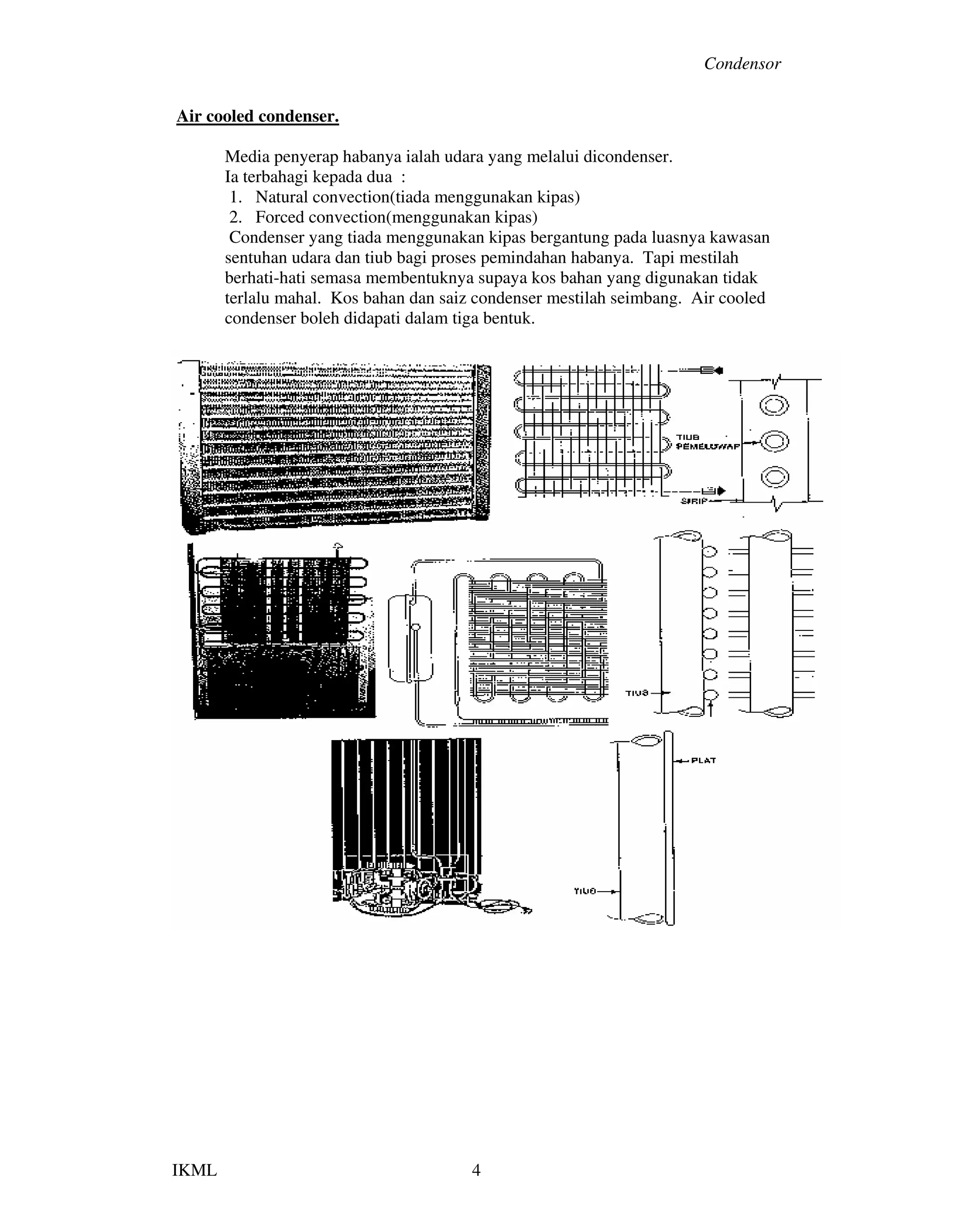 Condensor
IKML 4
Air cooled condenser.
Media penyerap habanya ialah udara yang melalui dicondenser.
Ia terbahagi kepada dua :
1. Natural convection(tiada menggunakan kipas)
2. Forced convection(menggunakan kipas)
Condenser yang tiada menggunakan kipas bergantung pada luasnya kawasan
sentuhan udara dan tiub bagi proses pemindahan habanya. Tapi mestilah
berhati-hati semasa membentuknya supaya kos bahan yang digunakan tidak
terlalu mahal. Kos bahan dan saiz condenser mestilah seimbang. Air cooled
condenser boleh didapati dalam tiga bentuk.
 