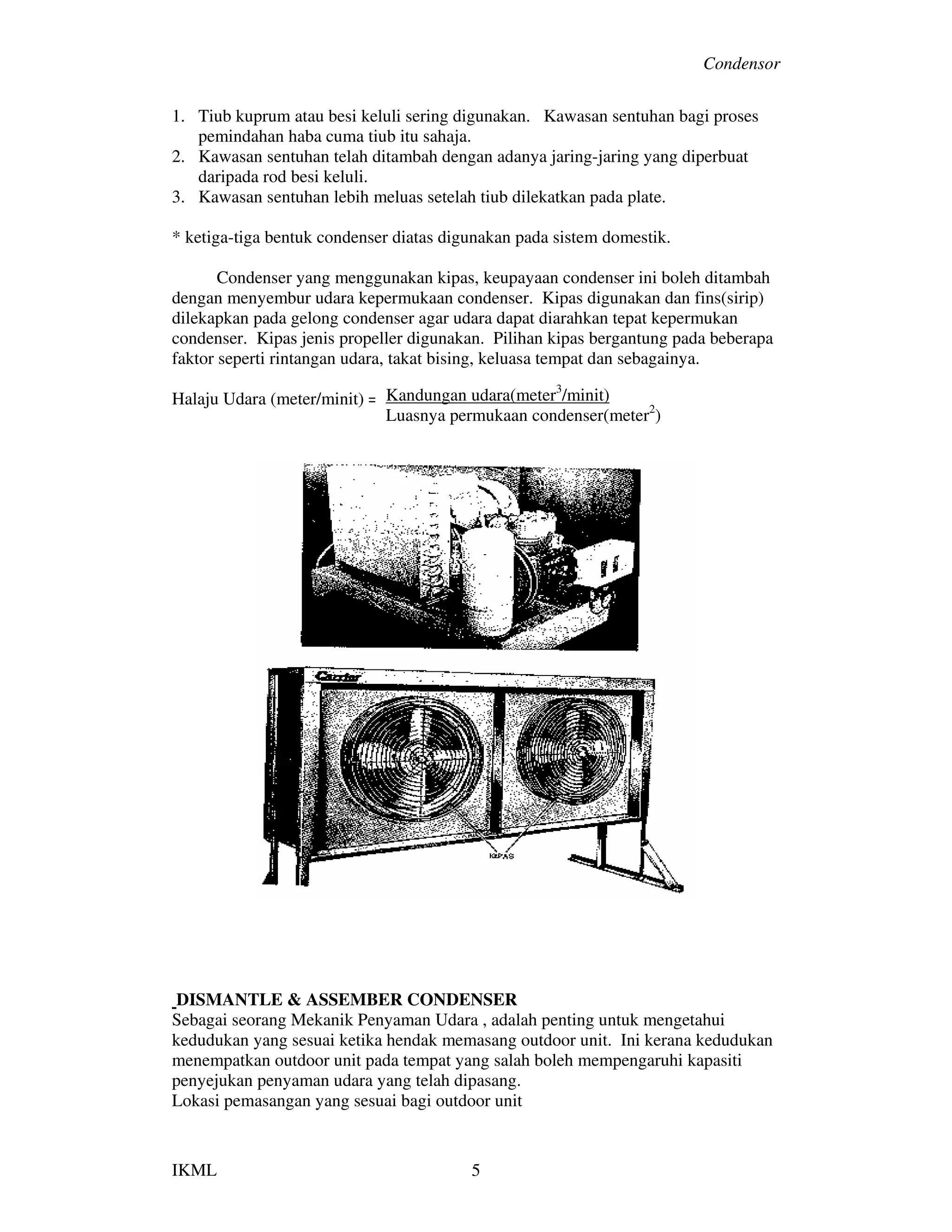 Condensor
IKML 5
1. Tiub kuprum atau besi keluli sering digunakan. Kawasan sentuhan bagi proses
pemindahan haba cuma tiub itu sahaja.
2. Kawasan sentuhan telah ditambah dengan adanya jaring-jaring yang diperbuat
daripada rod besi keluli.
3. Kawasan sentuhan lebih meluas setelah tiub dilekatkan pada plate.
* ketiga-tiga bentuk condenser diatas digunakan pada sistem domestik.
Condenser yang menggunakan kipas, keupayaan condenser ini boleh ditambah
dengan menyembur udara kepermukaan condenser. Kipas digunakan dan fins(sirip)
dilekapkan pada gelong condenser agar udara dapat diarahkan tepat kepermukan
condenser. Kipas jenis propeller digunakan. Pilihan kipas bergantung pada beberapa
faktor seperti rintangan udara, takat bising, keluasa tempat dan sebagainya.
Halaju Udara (meter/minit) =
DISMANTLE & ASSEMBER CONDENSER
Sebagai seorang Mekanik Penyaman Udara , adalah penting untuk mengetahui
kedudukan yang sesuai ketika hendak memasang outdoor unit. Ini kerana kedudukan
menempatkan outdoor unit pada tempat yang salah boleh mempengaruhi kapasiti
penyejukan penyaman udara yang telah dipasang.
Lokasi pemasangan yang sesuai bagi outdoor unit
Kandungan udara(meter3
/minit)
Luasnya permukaan condenser(meter2
)
 