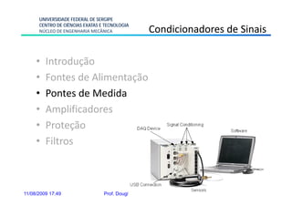 UNIVERSIDADE FEDERAL DE SERGIPE
      CENTRO DE CIÊNCIAS EXATAS E TECNOLOGIA
      NÚCLEO DE ENGENHARIA MECÂNICA                  Condicionadores de Sinais

     •   Introdução
     •   Fontes de Alimentação
     •   Pontes de Medida
     •   Amplificadores
     •   Proteção
     •   Filtros



11/08/2009 17:49                 Prof. Douglas Bressan Riffel      12
 