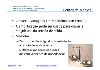 UNIVERSIDADE FEDERAL DE SERGIPE
      CENTRO DE CIÊNCIAS EXATAS E TECNOLOGIA
      NÚCLEO DE ENGENHARIA MECÂNICA                             Pontes de Medida

     • Converte variações de impedância em tensão;
     • A amplificação pode ser usada para elevar a
       magnitude da tensão de saída.
     • Mé d
       Métodos:
          – Zero: impedância igual a de referência,
            a tensão de saída é zero;
          – Deflexão: variações de tensão
            indicam variações de impedância;


11/08/2009 17:49                 Prof. Douglas Bressan Riffel        13
 