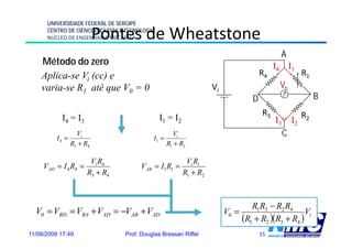 UNIVERSIDADE FEDERAL DE SERGIPE

                           Pontes de Wheatstone
      CENTRO DE CIÊNCIAS EXATAS E TECNOLOGIA
      NÚCLEO DE ENGENHARIA MECÂNICA


                                                                                            A
    Método do zero                                                                         I4 I1
    Aplica-se Vi (cc) e                                                              R4                  R1
    varia-se R1 até que V0 = 0                                     Vi                       Vo
                                                                                 D                            B
                                                                                      R3                 R2
           I4 = I3                             I1 = I2                                     I3       I2
          I4 =
                   Vi
                                           I1 =
                                                    Vi                                          C
                 R3 + R4                          R1 + R2

                        Vi R4                             Vi R1
     VAD = I 4 R4 =                    VAB = I1R1 =
                       R3 + R4                           R1 + R2



                                                                                R1R3 − R2 R4
  V0 = VBD = VBA + VAD = −VAB + VAD                                     V0 =                      Vi
                                                                             (R1 + R2 )(R3 + R4 )
11/08/2009 17:49                 Prof. Douglas Bressan Riffel                        15
 